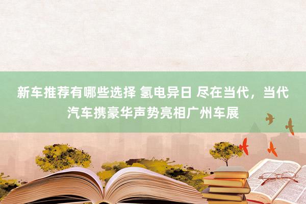 新车推荐有哪些选择 氢电异日 尽在当代，当代汽车携豪华声势亮相广州车展