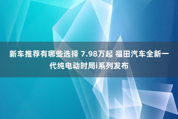 新车推荐有哪些选择 7.98万起 福田汽车全新一代纯电动时局i系列发布