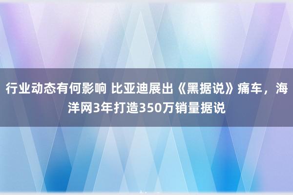 行业动态有何影响 比亚迪展出《黑据说》痛车，海洋网3年打造350万销量据说