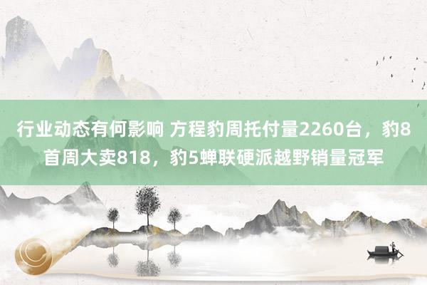 行业动态有何影响 方程豹周托付量2260台，豹8首周大卖818，豹5蝉联硬派越野销量冠军