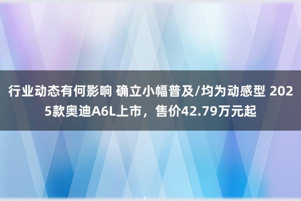 行业动态有何影响 确立小幅普及/均为动感型 2025款奥迪A6L上市，售价42.79万元起