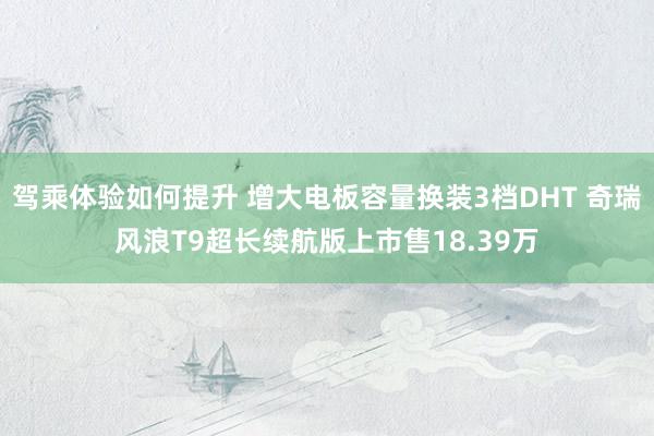 驾乘体验如何提升 增大电板容量换装3档DHT 奇瑞风浪T9超长续航版上市售18.39万