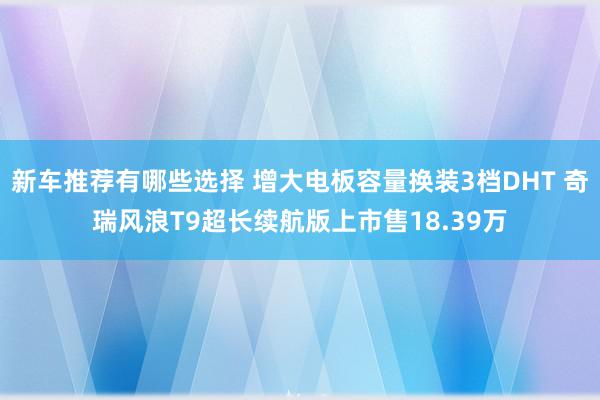 新车推荐有哪些选择 增大电板容量换装3档DHT 奇瑞风浪T9超长续航版上市售18.39万